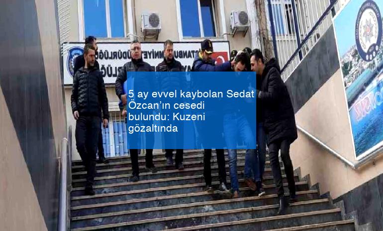 5 ay evvel kaybolan Sedat Özcan’ın cesedi bulundu: Kuzeni gözaltında