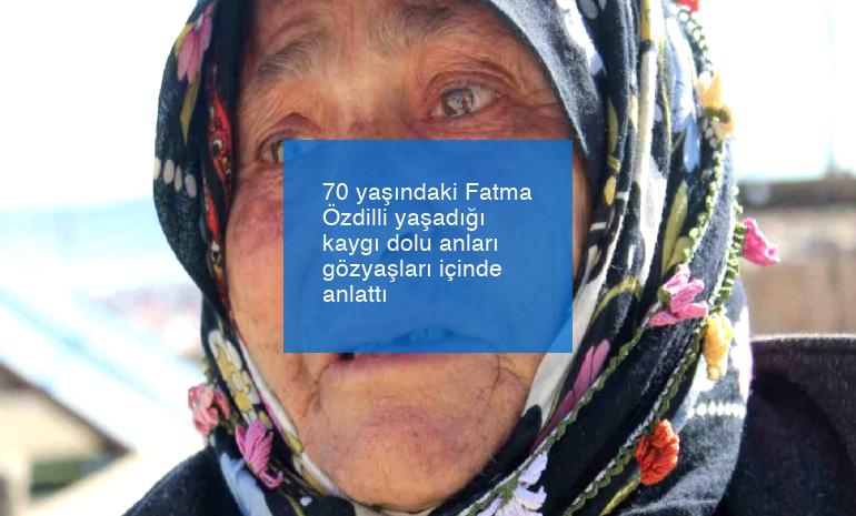 70 yaşındaki Fatma Özdilli yaşadığı kaygı dolu anları gözyaşları içinde anlattı