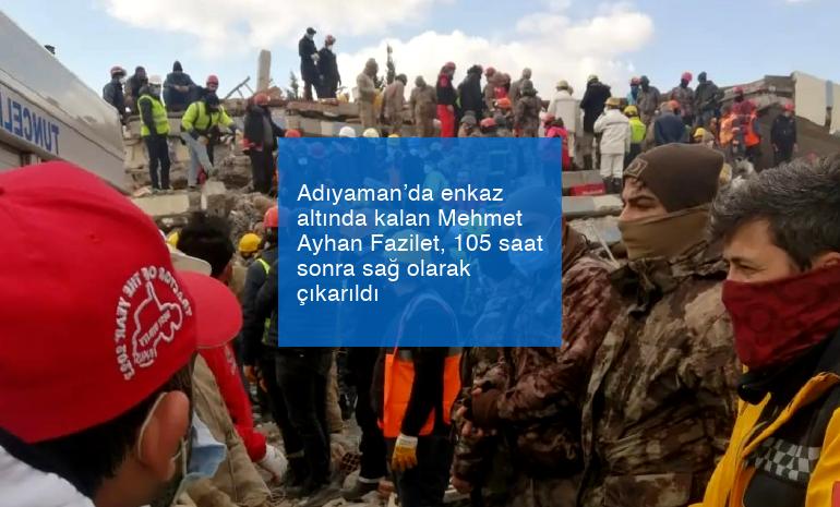 Adıyaman’da enkaz altında kalan Mehmet Ayhan Fazilet, 105 saat sonra sağ olarak çıkarıldı