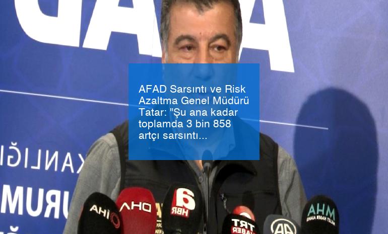 AFAD Sarsıntı ve Risk Azaltma Genel Müdürü Tatar: “Şu ana kadar toplamda 3 bin 858 artçı sarsıntı var”