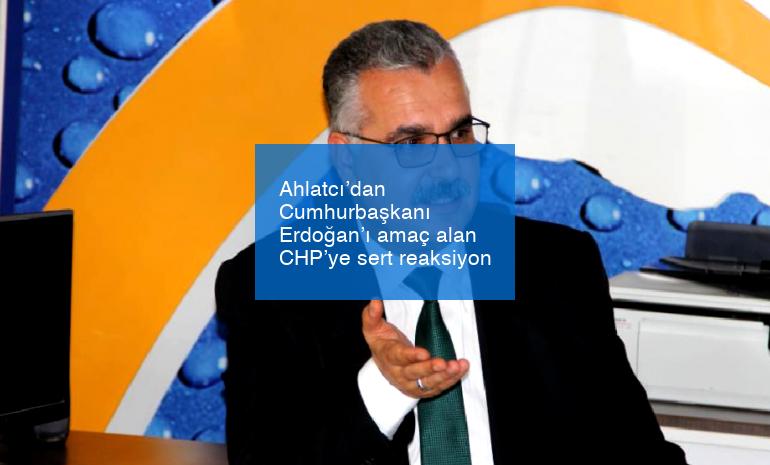 Ahlatcı’dan Cumhurbaşkanı Erdoğan’ı amaç alan CHP’ye sert reaksiyon