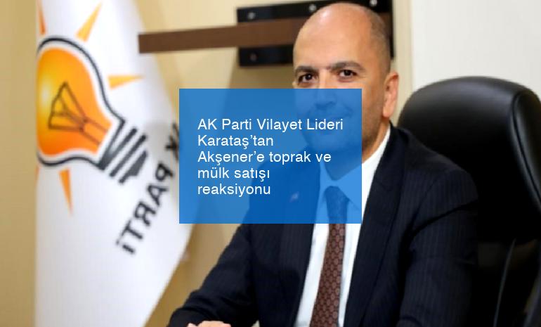 AK Parti Vilayet Lideri Karataş’tan Akşener’e toprak ve mülk satışı reaksiyonu