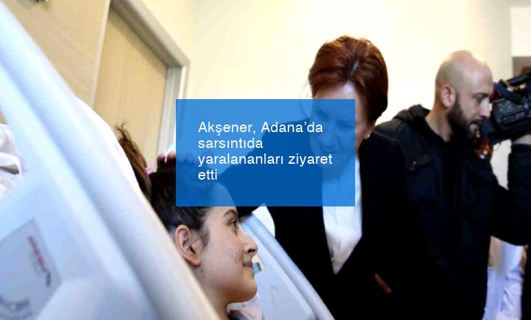 Akşener, Adana’da sarsıntıda yaralananları ziyaret etti