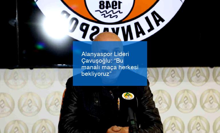 Alanyaspor Lideri Çavuşoğlu: “Bu manalı maça herkesi bekliyoruz”