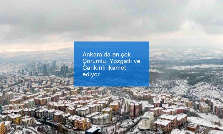 Ankara’da en çok Çorumlu, Yozgatlı ve Çankırılı ikamet ediyor