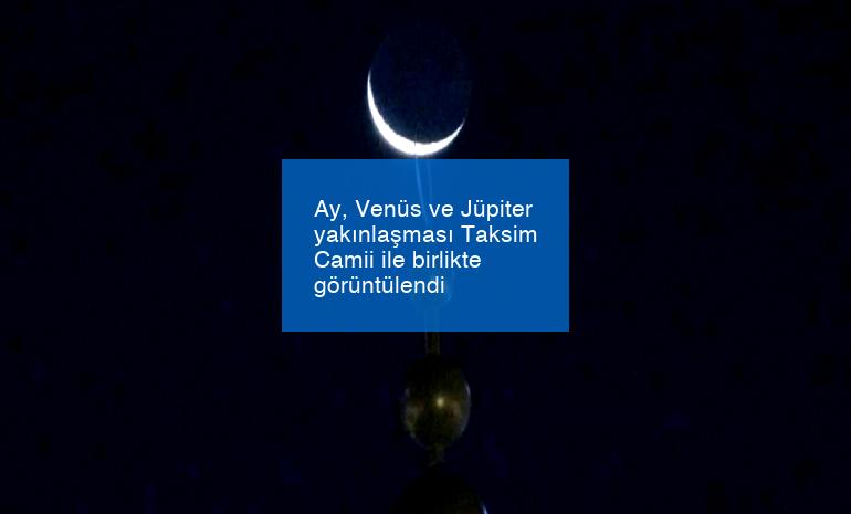 Ay, Venüs ve Jüpiter yakınlaşması Taksim Camii ile birlikte görüntülendi