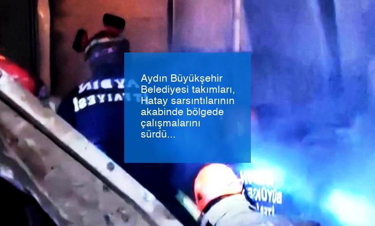 Aydın Büyükşehir Belediyesi takımları, Hatay sarsıntılarının akabinde bölgede çalışmalarını sürdürüyor