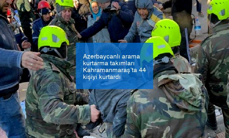 Azerbaycanlı arama kurtarma takımları Kahramanmaraş’ta 44 kişiyi kurtardı