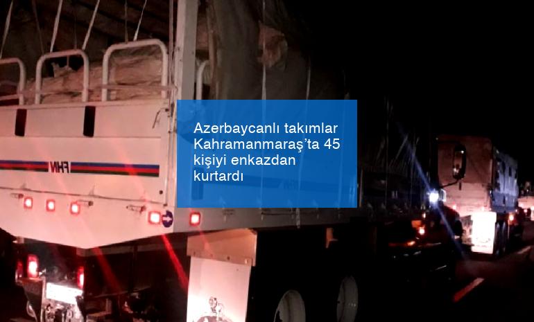 Azerbaycanlı takımlar Kahramanmaraş’ta 45 kişiyi enkazdan kurtardı