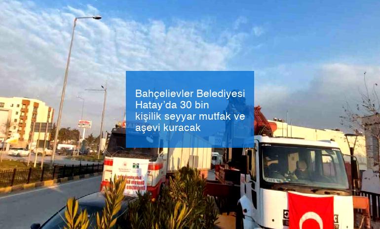 Bahçelievler Belediyesi Hatay’da 30 bin kişilik seyyar mutfak ve aşevi kuracak
