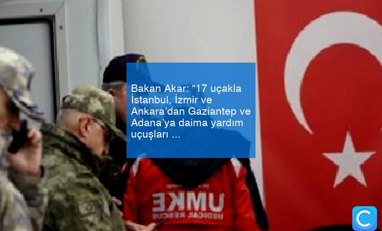 Bakan Akar: “17 uçakla İstanbul, İzmir ve Ankara’dan Gaziantep ve Adana’ya daima yardım uçuşları gerçekleştiriliyor”