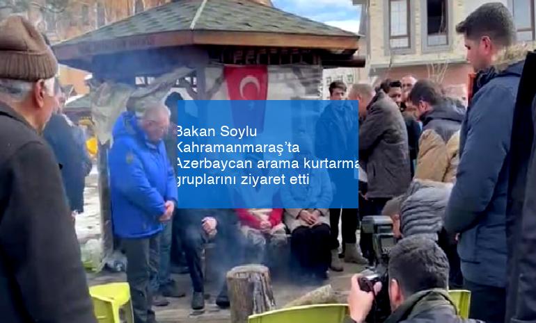 Bakan Soylu Kahramanmaraş’ta Azerbaycan arama kurtarma gruplarını ziyaret etti