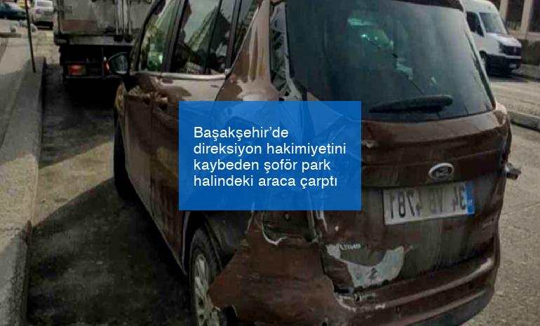 Başakşehir’de direksiyon hakimiyetini kaybeden şoför park halindeki araca çarptı