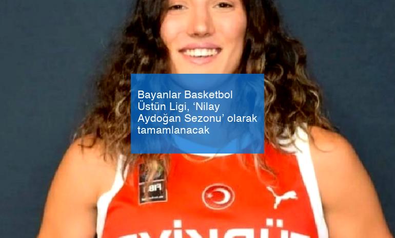 Bayanlar Basketbol Üstün Ligi, ‘Nilay Aydoğan Sezonu’ olarak tamamlanacak