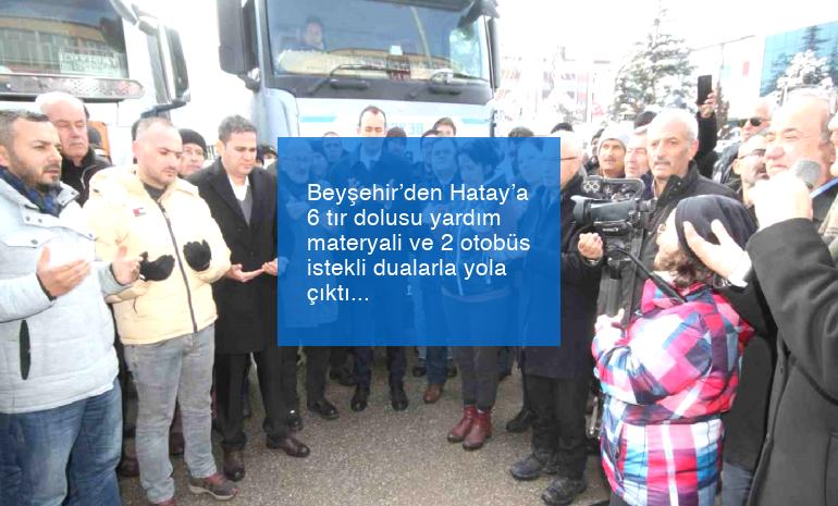 Beyşehir’den Hatay’a 6 tır dolusu yardım materyali ve 2 otobüs istekli dualarla yola çıktı