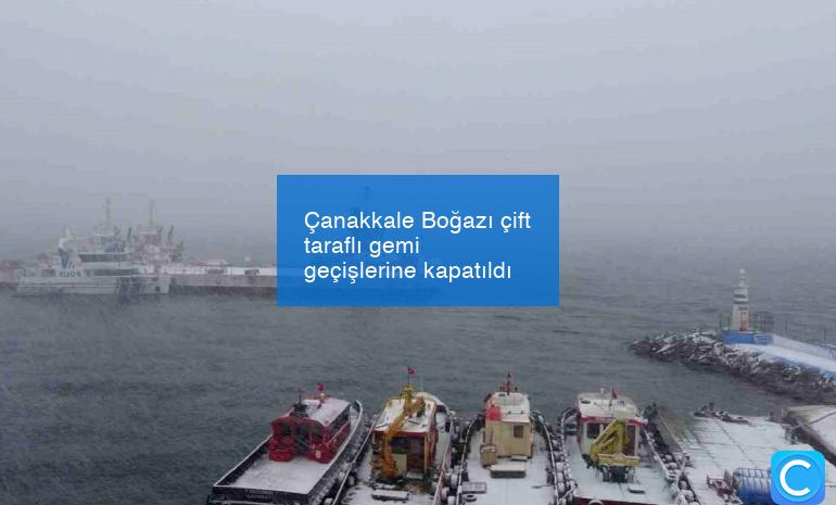 Çanakkale Boğazı çift taraflı gemi geçişlerine kapatıldı
