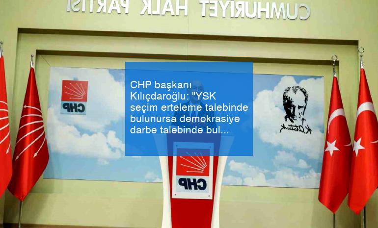 CHP başkanı Kılıçdaroğlu: “YSK seçim erteleme talebinde bulunursa demokrasiye darbe talebinde bulunmuş olur”