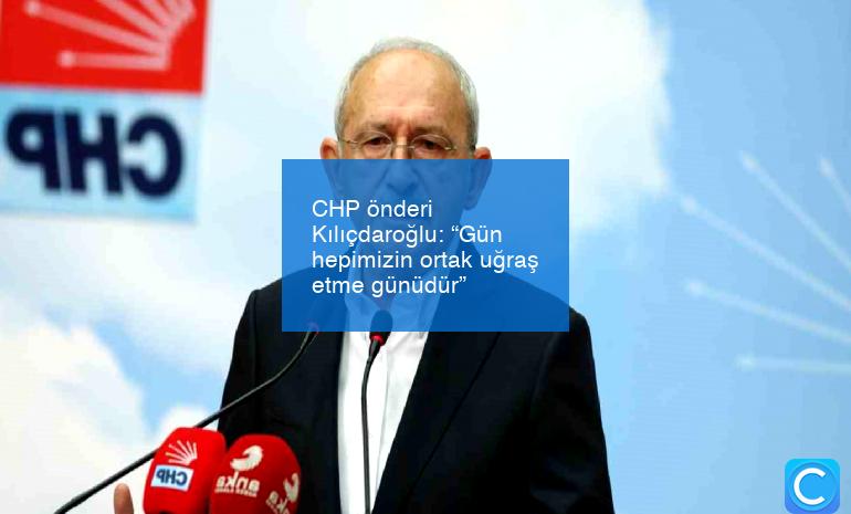CHP önderi Kılıçdaroğlu: “Gün hepimizin ortak uğraş etme günüdür”