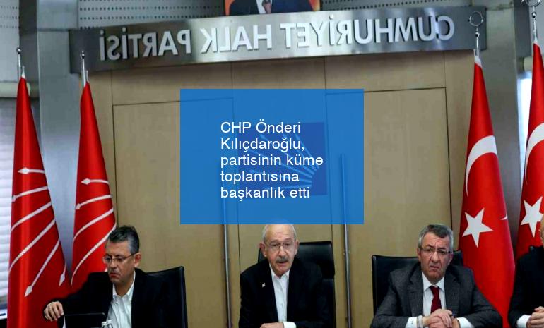 CHP Önderi Kılıçdaroğlu, partisinin küme toplantısına başkanlık etti