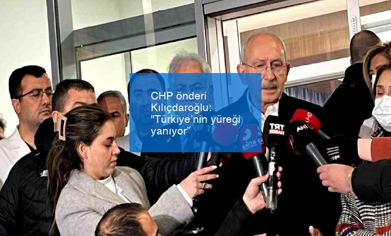 CHP önderi Kılıçdaroğlu: “Türkiye’nin yüreği yanıyor”