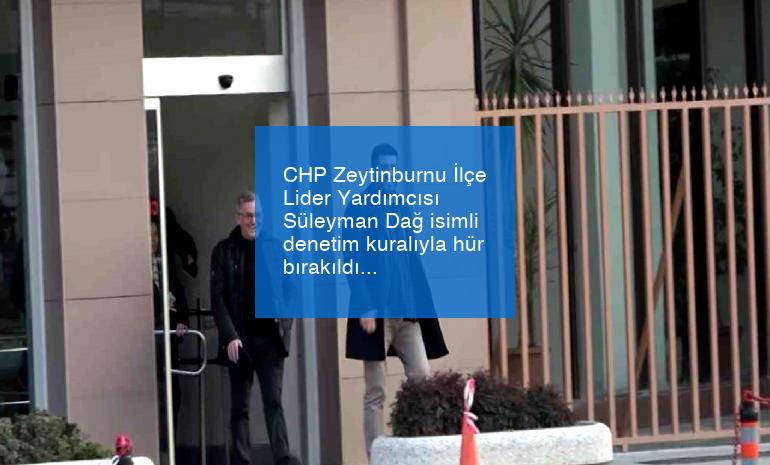 CHP Zeytinburnu İlçe Lider Yardımcısı Süleyman Dağ isimli denetim kuralıyla hür bırakıldı