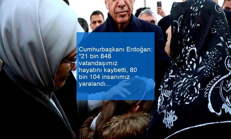 Cumhurbaşkanı Erdoğan: “21 bin 848 vatandaşımız hayatını kaybetti, 80 bin 104 insanımız yaralandı”