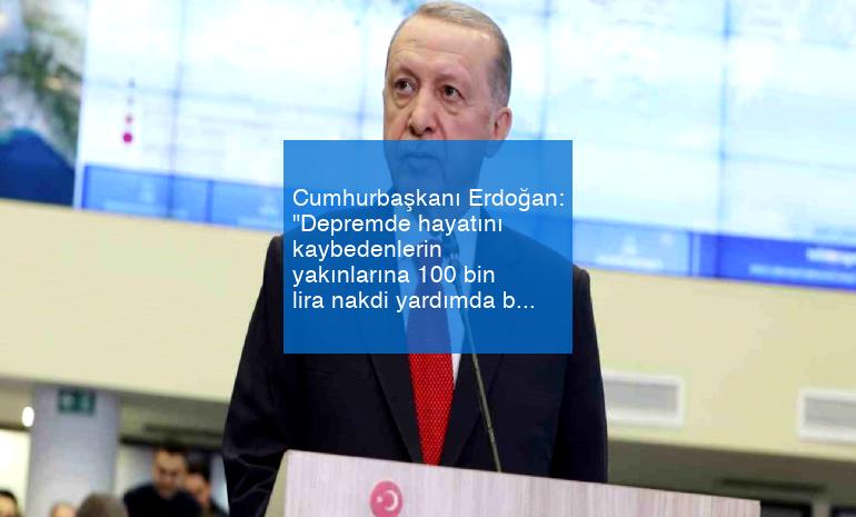 Cumhurbaşkanı Erdoğan: “Depremde hayatını kaybedenlerin yakınlarına 100 bin lira nakdi yardımda bulunuyoruz”