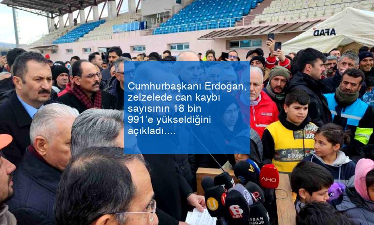 Cumhurbaşkanı Erdoğan, zelzelede can kaybı sayısının 18 bin 991’e yükseldiğini açıkladı.