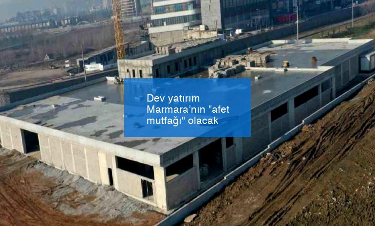 Dev yatırım Marmara’nın “afet mutfağı” olacak