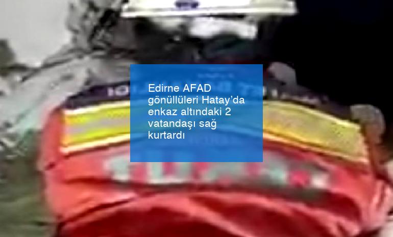 Edirne AFAD gönüllüleri Hatay’da enkaz altındaki 2 vatandaşı sağ kurtardı