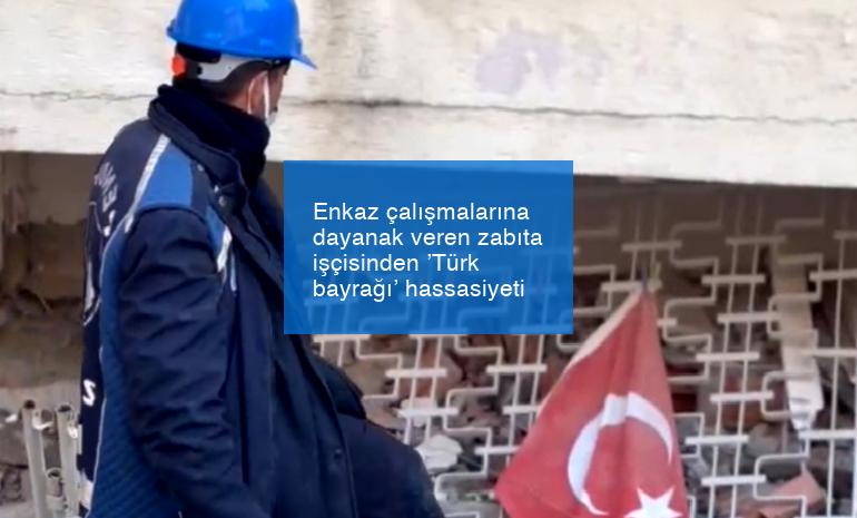 Enkaz çalışmalarına dayanak veren zabıta işçisinden ’Türk bayrağı’ hassasiyeti