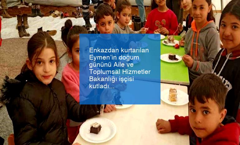 Enkazdan kurtarılan Eymen’in doğum gününü Aile ve Toplumsal Hizmetler Bakanlığı işçisi kutladı