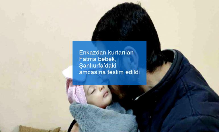 Enkazdan kurtarılan Fatma bebek, Şanlıurfa’daki amcasına teslim edildi