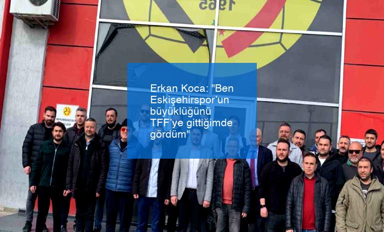 Erkan Koca: “Ben Eskişehirspor’un büyüklüğünü TFF’ye gittiğimde gördüm”