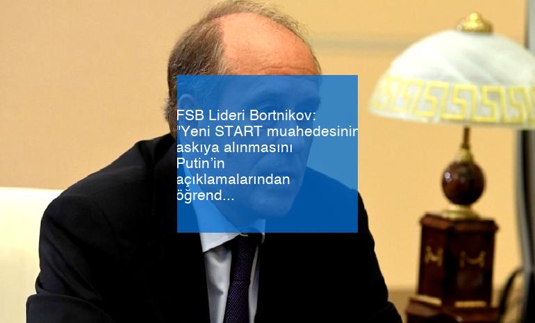 FSB Lideri Bortnikov: “Yeni START muahedesinin askıya alınmasını Putin’in açıklamalarından öğrendim”