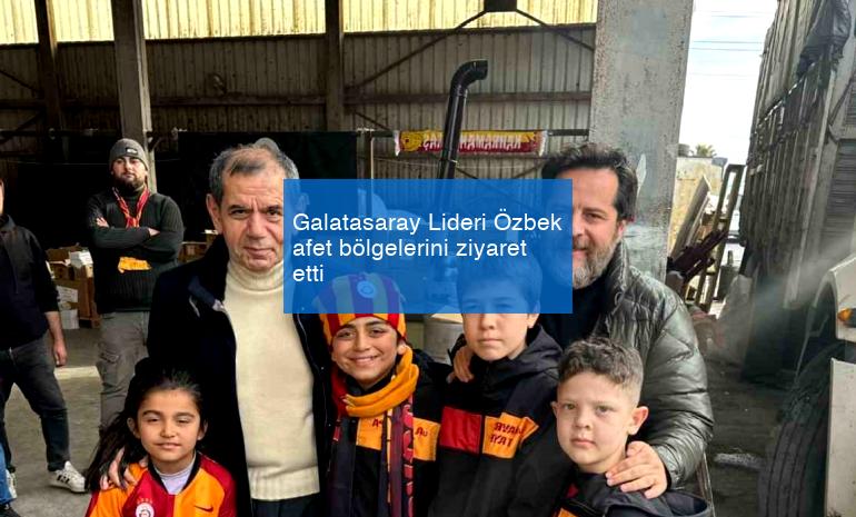 Galatasaray Lideri Özbek afet bölgelerini ziyaret etti