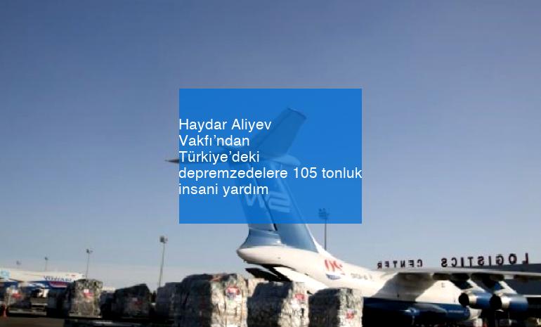 Haydar Aliyev Vakfı’ndan Türkiye’deki depremzedelere 105 tonluk insani yardım