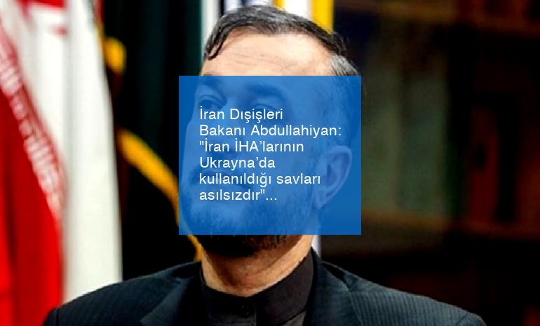 İran Dışişleri Bakanı Abdullahiyan: “İran İHA’larının Ukrayna’da kullanıldığı savları asılsızdır”