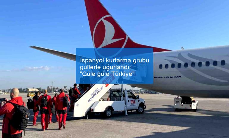 İspanyol kurtarma grubu güllerle uğurlandı: “Güle güle Türkiye”