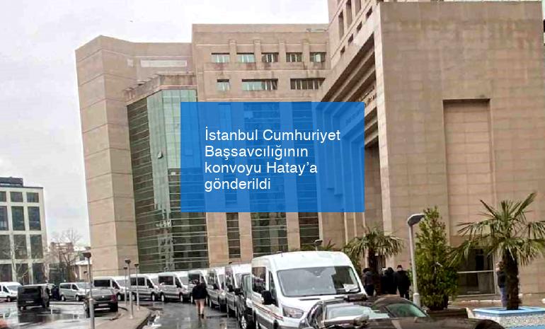 İstanbul Cumhuriyet Başsavcılığının konvoyu Hatay’a gönderildi