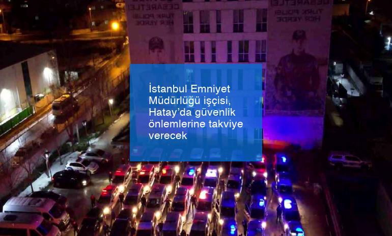 İstanbul Emniyet Müdürlüğü işçisi, Hatay’da güvenlik önlemlerine takviye verecek