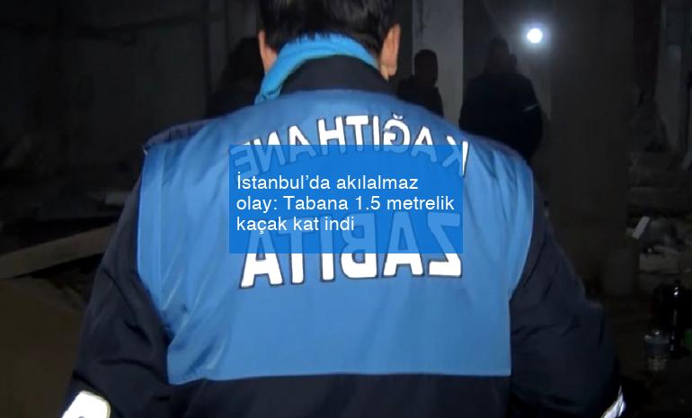 İstanbul’da akılalmaz olay: Tabana 1.5 metrelik kaçak kat indi