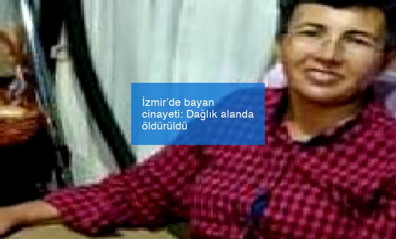 İzmir’de bayan cinayeti: Dağlık alanda öldürüldü