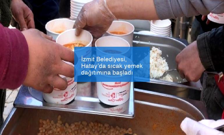 İzmit Belediyesi, Hatay’da sıcak yemek dağıtımına başladı