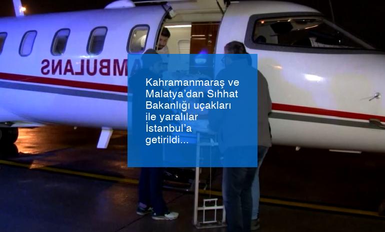Kahramanmaraş ve Malatya’dan Sıhhat Bakanlığı uçakları ile yaralılar İstanbul’a getirildi