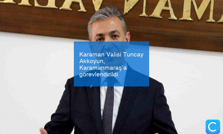 Karaman Valisi Tuncay Akkoyun, Karamanmaraş’a görevlendirildi