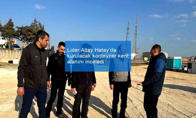 Lider Altay Hatay’da kurulacak konteyner kent alanını inceledi
