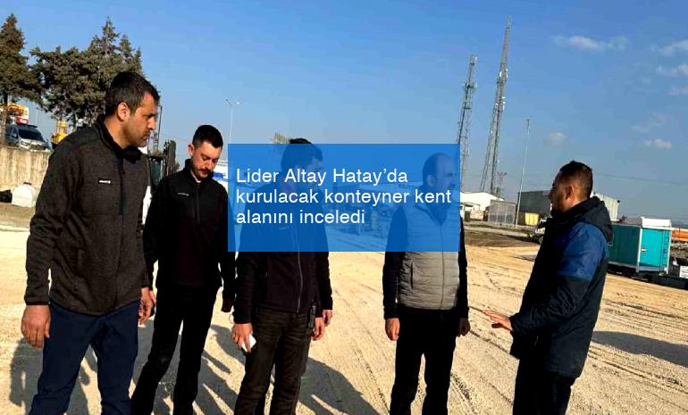 Lider Altay Hatay’da kurulacak konteyner kent alanını inceledi
