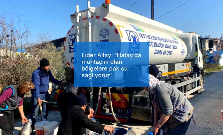 Lider Altay: “Hatay’da muhtaçlık olan bölgelere pak su sağlıyoruz”