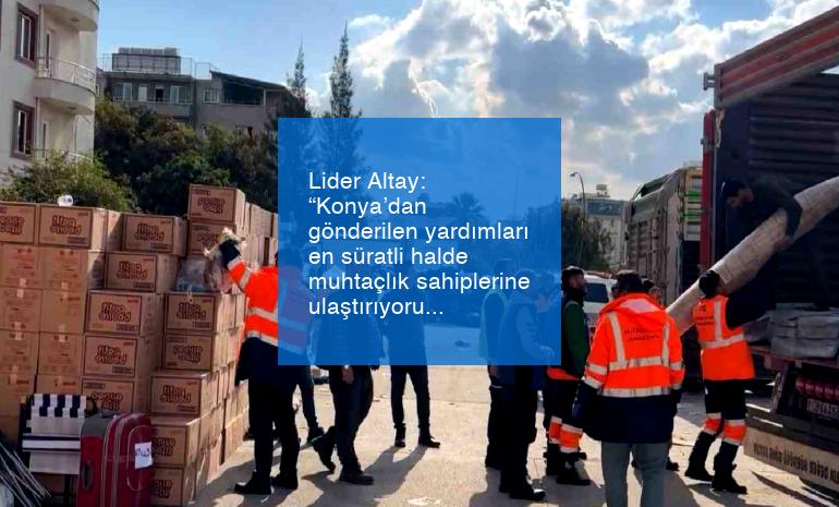 Lider Altay: “Konya’dan gönderilen yardımları en süratli halde muhtaçlık sahiplerine ulaştırıyoruz”